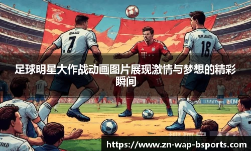 足球明星大作战动画图片展现激情与梦想的精彩瞬间