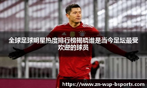 全球足球明星热度排行榜揭晓谁是当今足坛最受欢迎的球员